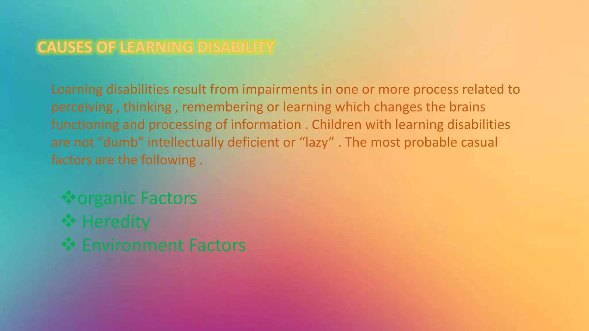 Learning disabilities result from impairments in one or more process related to
perceiving , thinking , remembering or learning which changes the brains
functioning and processing of information . Children with learning disabilities
are not “dumb” intellectually deficient or “lazy” . The most probable casual
factors are the following .
organic Factors
 Heredity
 Environment Factors
 