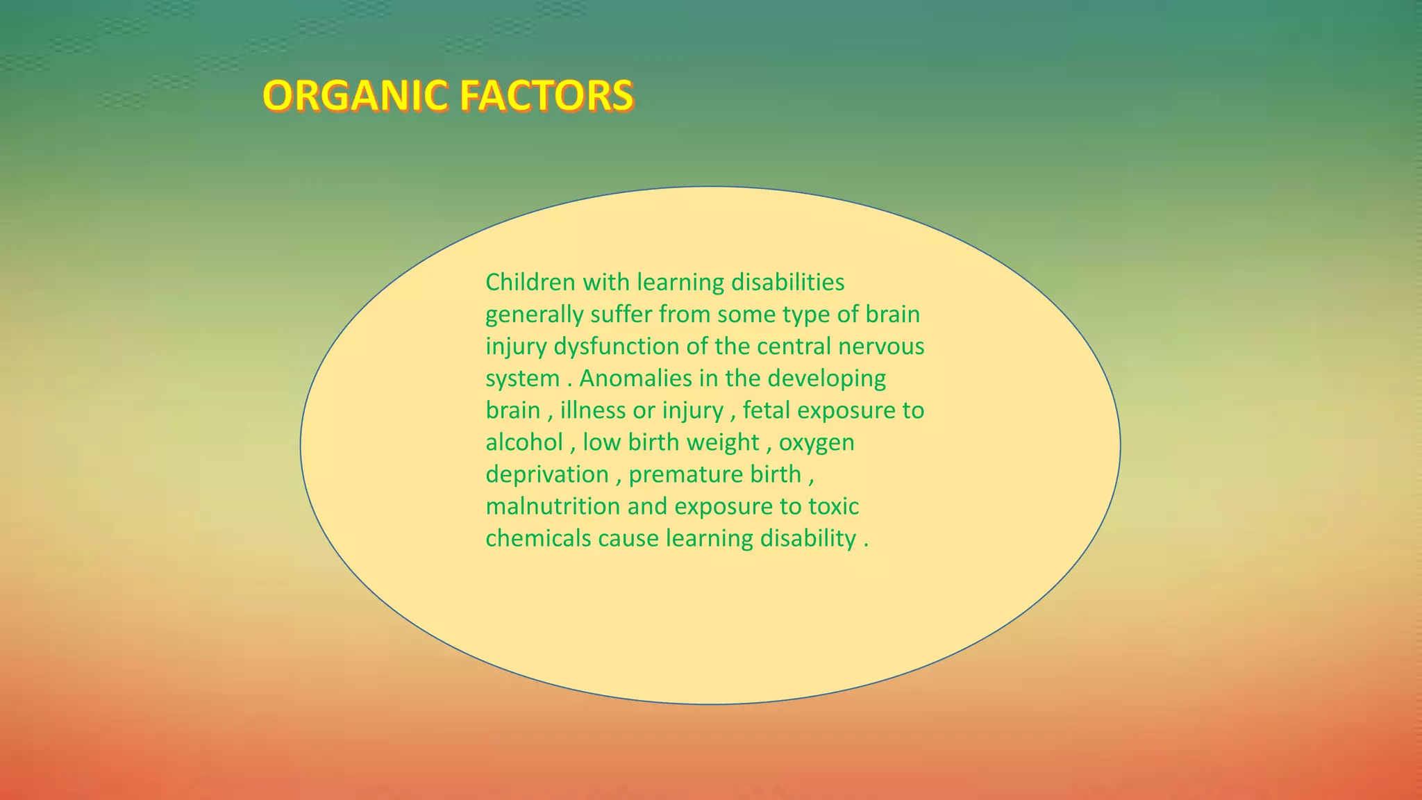 Children with learning disabilities
generally suffer from some type of brain
injury dysfunction of the central nervous
system . Anomalies in the developing
brain , illness or injury , fetal exposure to
alcohol , low birth weight , oxygen
deprivation , premature birth ,
malnutrition and exposure to toxic
chemicals cause learning disability .
 