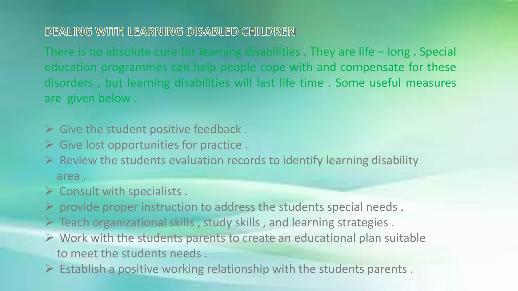 There is no absolute cure for learning disabilities . They are life – long . Special
education programmes can help people cope with and compensate for these
disorders , but learning disabilities will last life time . Some useful measures
are given below .
 Give the student positive feedback .
 Give lost opportunities for practice .
 Review the students evaluation records to identify learning disability
area .
 Consult with specialists .
 provide proper instruction to address the students special needs .
 Teach organizational skills , study skills , and learning strategies .
 Work with the students parents to create an educational plan suitable
to meet the students needs .
 Establish a positive working relationship with the students parents .
 