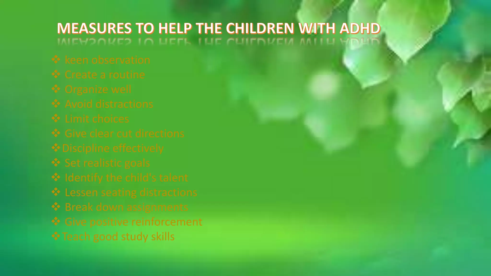  keen observation
 Create a routine
 Organize well
 Avoid distractions
 Limit choices
 Give clear cut directions
Discipline effectively
 Set realistic goals
 Identify the child's talent
 Lessen seating distractions
 Break down assignments
 Give positive reinforcement
Teach good study skills
 