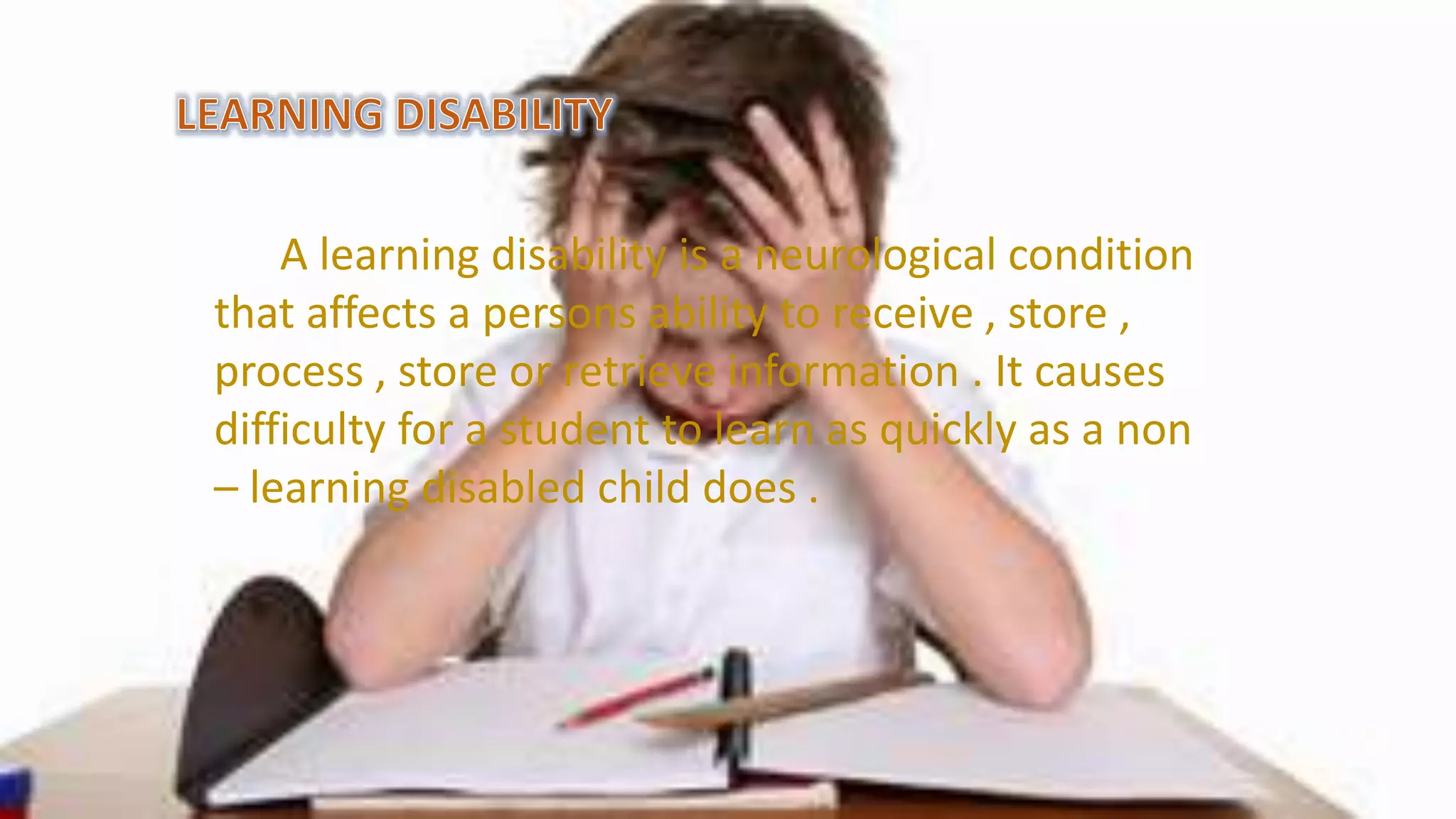 A learning disability is a neurological condition
that affects a persons ability to receive , store ,
process , store or retrieve information . It causes
difficulty for a student to learn as quickly as a non
– learning disabled child does .
 