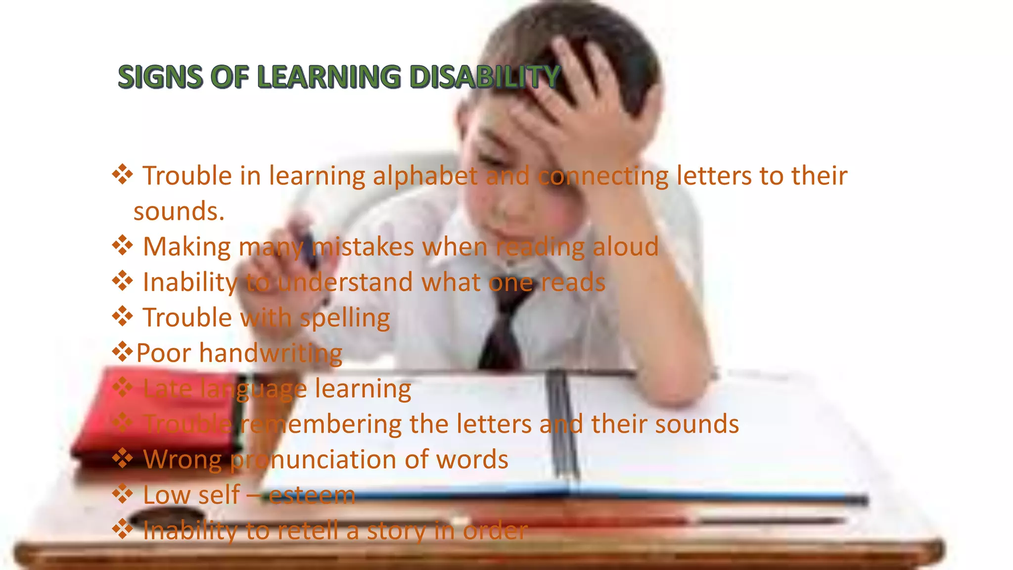  Trouble in learning alphabet and connecting letters to their
sounds.
 Making many mistakes when reading aloud
 Inability to understand what one reads
 Trouble with spelling
Poor handwriting
 Late language learning
 Trouble remembering the letters and their sounds
 Wrong pronunciation of words
 Low self – esteem
 Inability to retell a story in order
 