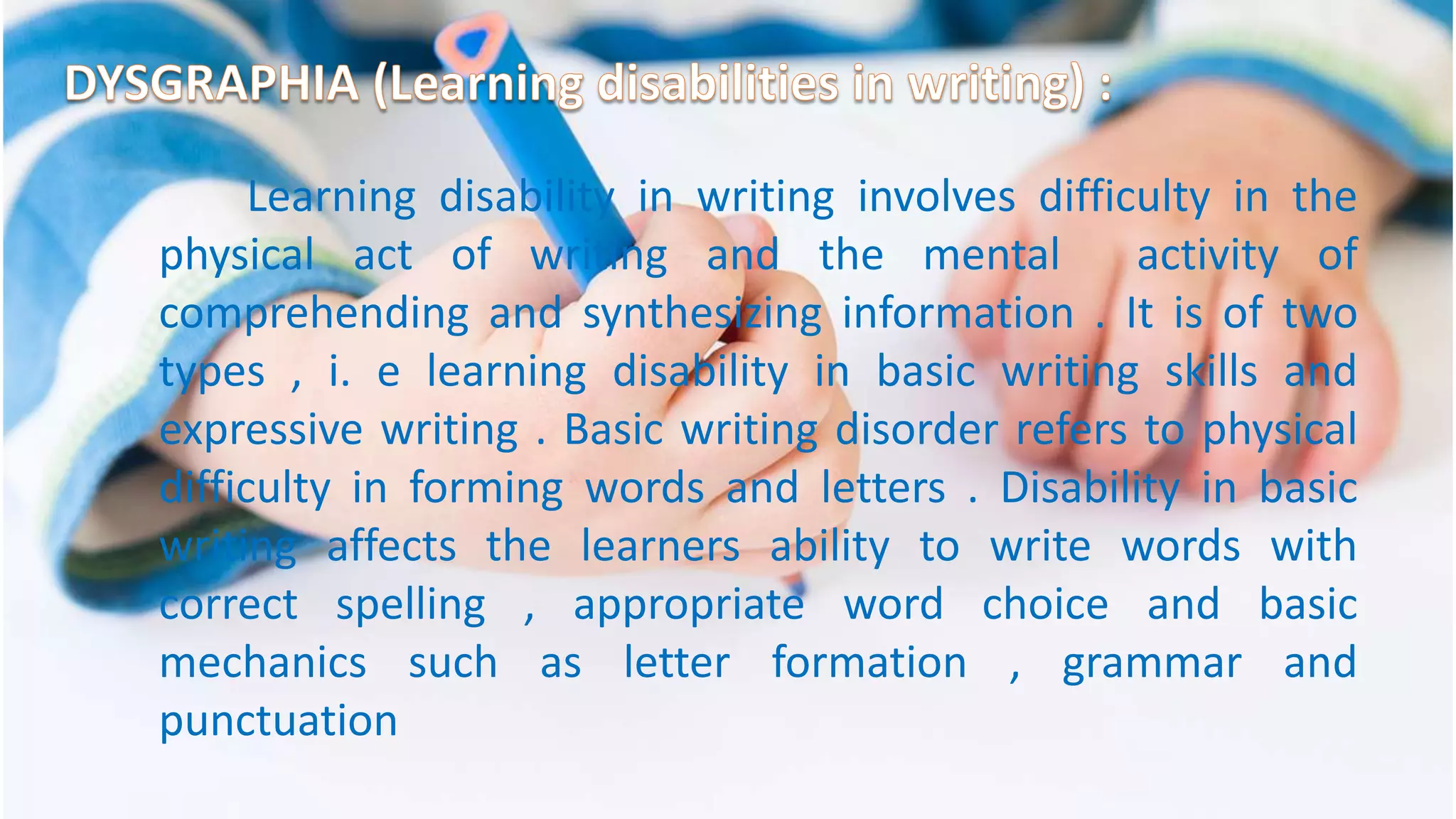 Learning disability in writing involves difficulty in the
physical act of writing and the mental activity of
comprehending and synthesizing information . It is of two
types , i. e learning disability in basic writing skills and
expressive writing . Basic writing disorder refers to physical
difficulty in forming words and letters . Disability in basic
writing affects the learners ability to write words with
correct spelling , appropriate word choice and basic
mechanics such as letter formation , grammar and
punctuation
 