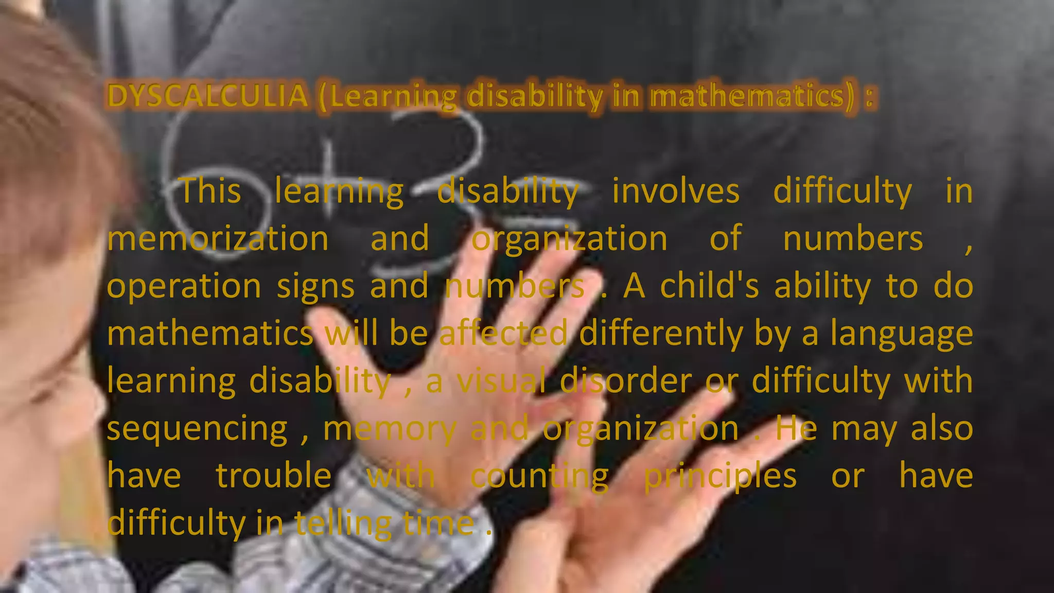 DYSCALCULIA (Learning disability in mathematics) :
This learning disability involves difficulty in
memorization and organization of numbers ,
operation signs and numbers . A child's ability to do
mathematics will be affected differently by a language
learning disability , a visual disorder or difficulty with
sequencing , memory and organization . He may also
have trouble with counting principles or have
difficulty in telling time .
 