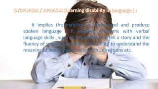 It implies the inability to understand and produce
spoken language . It involves problems with verbal
language skills , such as the ability to retell a story and the
fluency of speech , as well as the ability to understand the
meaning of words , parts of speech , directions etc.
 
