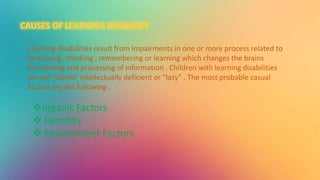 Learning disabilities result from impairments in one or more process related to
perceiving , thinking , remembering or learning which changes the brains
functioning and processing of information . Children with learning disabilities
are not “dumb” intellectually deficient or “lazy” . The most probable casual
factors are the following .
organic Factors
 Heredity
 Environment Factors
 