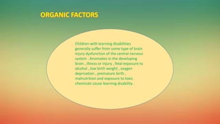 Children with learning disabilities
generally suffer from some type of brain
injury dysfunction of the central nervous
system . Anomalies in the developing
brain , illness or injury , fetal exposure to
alcohol , low birth weight , oxygen
deprivation , premature birth ,
malnutrition and exposure to toxic
chemicals cause learning disability .
 