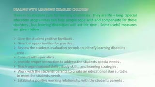 There is no absolute cure for learning disabilities . They are life – long . Special
education programmes can help people cope with and compensate for these
disorders , but learning disabilities will last life time . Some useful measures
are given below .
 Give the student positive feedback .
 Give lost opportunities for practice .
 Review the students evaluation records to identify learning disability
area .
 Consult with specialists .
 provide proper instruction to address the students special needs .
 Teach organizational skills , study skills , and learning strategies .
 Work with the students parents to create an educational plan suitable
to meet the students needs .
 Establish a positive working relationship with the students parents .
 