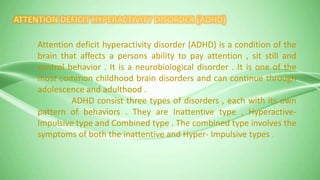Attention deficit hyperactivity disorder (ADHD) is a condition of the
brain that affects a persons ability to pay attention , sit still and
control behavior . It is a neurobiological disorder . It is one of the
most common childhood brain disorders and can continue through
adolescence and adulthood .
ADHD consist three types of disorders , each with its own
pattern of behaviors . They are Inattentive type , Hyperactive-
Impulsive type and Combined type . The combined type involves the
symptoms of both the inattentive and Hyper- Impulsive types .
 