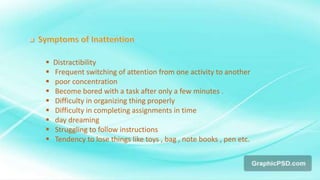  Distractibility
 Frequent switching of attention from one activity to another
 poor concentration
 Become bored with a task after only a few minutes .
 Difficulty in organizing thing properly
 Difficulty in completing assignments in time
 day dreaming
 Struggling to follow instructions
 Tendency to lose things like toys , bag , note books , pen etc.
 