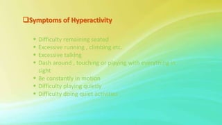  Difficulty remaining seated
 Excessive running , climbing etc.
 Excessive talking
 Dash around , touching or playing with everything in
sight
 Be constantly in motion
 Difficulty playing quietly
 Difficulty doing quiet activities .
 