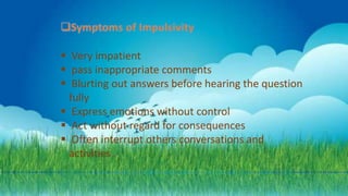  Very impatient
 pass inappropriate comments
 Blurting out answers before hearing the question
fully
 Express emotions without control
 Act without regard for consequences
 Often interrupt others conversations and
activities .
 