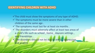 The child must show the symptoms of any type of ADHD.
 The symptoms must be more severe than in other
children of the same age .
 The symptoms must last for at least six months .
 The disorders must adversely affect at least two areas of
a child's life such as school , home , daycare settings ,
and friendships .
 The disorders should not be due to stress , depression
and anxiety .
 