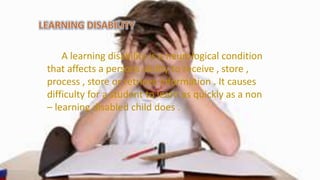 A learning disability is a neurological condition
that affects a persons ability to receive , store ,
process , store or retrieve information . It causes
difficulty for a student to learn as quickly as a non
– learning disabled child does .
 