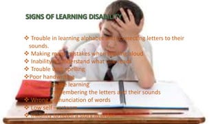  Trouble in learning alphabet and connecting letters to their
sounds.
 Making many mistakes when reading aloud
 Inability to understand what one reads
 Trouble with spelling
Poor handwriting
 Late language learning
 Trouble remembering the letters and their sounds
 Wrong pronunciation of words
 Low self – esteem
 Inability to retell a story in order
 