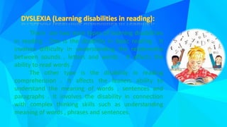 There are two main types of learning disabilities
in reading . One is the disability in basic reading . It
involves difficulty in understanding the relationship
between sounds , letters and words . It affects the
ability to read words .
The other type is the disability in reading
comprehension . It affects the leaners ability to
understand the meaning of words , sentences and
paragraphs . It involves the disability in connection
with complex thinking skills such as understanding
meaning of words , phrases and sentences.
 