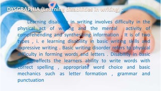 Learning disability in writing involves difficulty in the
physical act of writing and the mental activity of
comprehending and synthesizing information . It is of two
types , i. e learning disability in basic writing skills and
expressive writing . Basic writing disorder refers to physical
difficulty in forming words and letters . Disability in basic
writing affects the learners ability to write words with
correct spelling , appropriate word choice and basic
mechanics such as letter formation , grammar and
punctuation
 