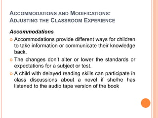 ACCOMMODATIONS AND MODIFICATIONS:
ADJUSTING THE CLASSROOM EXPERIENCE
Accommodations
 Accommodations provide different ways for children
to take information or communicate their knowledge
back.
 The changes don’t alter or lower the standards or
expectations for a subject or test.
 A child with delayed reading skills can participate in
class discussions about a novel if she/he has
listened to the audio tape version of the book
 
