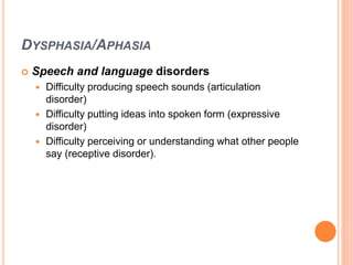 DYSPHASIA/APHASIA
 Speech and language disorders
 Difficulty producing speech sounds (articulation
disorder)
 Difficulty putting ideas into spoken form (expressive
disorder)
 Difficulty perceiving or understanding what other people
say (receptive disorder).
 