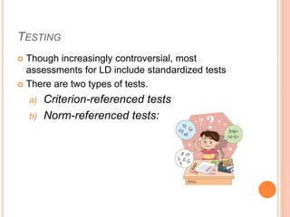 TESTING
 Though increasingly controversial, most
assessments for LD include standardized tests
 There are two types of tests.
a) Criterion-referenced tests
b) Norm-referenced tests:
 