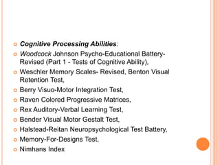  Cognitive Processing Abilities:
 Woodcock Johnson Psycho-Educational Battery-
Revised (Part 1 - Tests of Cognitive Ability),
 Weschler Memory Scales- Revised, Benton Visual
Retention Test,
 Berry Visuo-Motor Integration Test,
 Raven Colored Progressive Matrices,
 Rex Auditory-Verbal Learning Test,
 Bender Visual Motor Gestalt Test,
 Halstead-Reitan Neuropsychological Test Battery,
 Memory-For-Designs Test,
 Nimhans Index
 