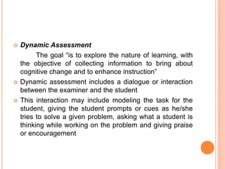  Dynamic Assessment
The goal “is to explore the nature of learning, with
the objective of collecting information to bring about
cognitive change and to enhance instruction”
 Dynamic assessment includes a dialogue or interaction
between the examiner and the student
 This interaction may include modeling the task for the
student, giving the student prompts or cues as he/she
tries to solve a given problem, asking what a student is
thinking while working on the problem and giving praise
or encouragement
 