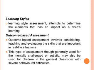 Learning Styles
 learning style assessment, attempts to determine
the elements that has an impact on a child’s
learning
Outcome-based Assessment
 Outcome-based assessment involves considering,
teaching and evaluating the skills that are important
in real-life situations
 This type of assessment though generally used for
the mentally challenged or autistic, may also be
used for children in the general classroom with
severe behavioural difficulties
 