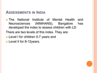 ASSESSMENTS IN INDIA
 The National Institute of Mental Health and
Neurosciences (NIMHANS), Bangalore has
developed the index to assess children with LD
There are two levels of this index. They are:
 Level I for children 5-7 years and
 Level II for 8-12years.
 