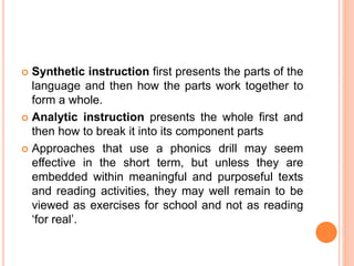  Synthetic instruction first presents the parts of the
language and then how the parts work together to
form a whole.
 Analytic instruction presents the whole first and
then how to break it into its component parts
 Approaches that use a phonics drill may seem
effective in the short term, but unless they are
embedded within meaningful and purposeful texts
and reading activities, they may well remain to be
viewed as exercises for school and not as reading
‘for real’.
 