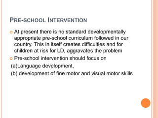 PRE-SCHOOL INTERVENTION
 At present there is no standard developmentally
appropriate pre-school curriculum followed in our
country. This in itself creates difficulties and for
children at risk for LD, aggravates the problem
 Pre-school intervention should focus on
(a)Language development,
(b) development of fine motor and visual motor skills
 