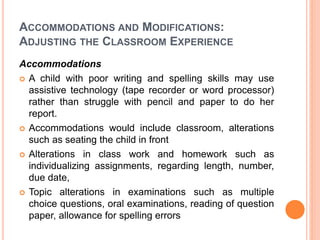 ACCOMMODATIONS AND MODIFICATIONS:
ADJUSTING THE CLASSROOM EXPERIENCE
Accommodations
 A child with poor writing and spelling skills may use
assistive technology (tape recorder or word processor)
rather than struggle with pencil and paper to do her
report.
 Accommodations would include classroom, alterations
such as seating the child in front
 Alterations in class work and homework such as
individualizing assignments, regarding length, number,
due date,
 Topic alterations in examinations such as multiple
choice questions, oral examinations, reading of question
paper, allowance for spelling errors
 