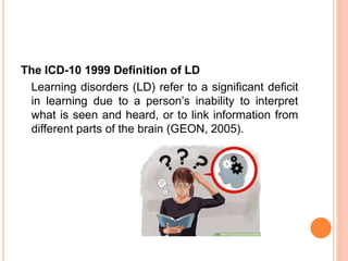 The ICD-10 1999 Definition of LD
Learning disorders (LD) refer to a significant deficit
in learning due to a person’s inability to interpret
what is seen and heard, or to link information from
different parts of the brain (GEON, 2005).
 