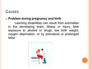 CAUSES
 Problem during pregnancy and birth
Learning disabilities can result from anomalies
in the developing brain, illness or injury, fetal
exposure to alcohol or drugs, low birth weight,
oxygen deprivation, or by premature or prolonged
labor
 