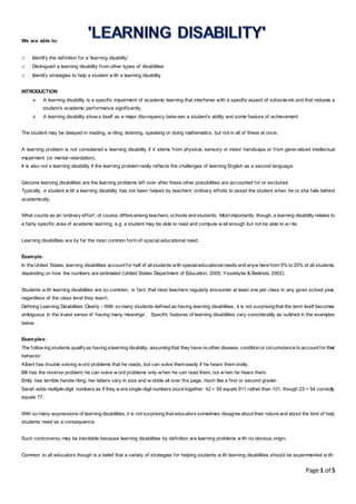 Page 1 of 5
We are able to:
o Identify the definition for a 'learning disability'
o Distinguish a learning disability from other types of disabilities
o Identify strategies to help a student w ith a learning disability
INTRODUCTION
 A learning disability is a specific impairment of academic learning that interferes with a specific aspect of schoolwork and that reduces a
student’s academic performance significantly.
 A learning disability show s itself as a major discrepancy betw een a student’s ability and some feature of achievement.
The student may be delayed in reading, w riting, listening, speaking or doing mathematics, but not in all of these at once.
A learning problem is not considered a learning disability if it stems from physical, sensory or motor handicaps or from generalized intellectual
impairment (or mental retardation).
It is also not a learning disability if the learning problem really reflects the challenges of learning English as a second language.
Genuine learning disabilities are the learning problems left over after these other possibilities are accounted for or excluded.
Typically, a student w ith a learning disability has not been helped by teachers’ ordinary efforts to assist the student when he or she falls behind
academically.
What counts as an ‘ordinary effort’, of course, differsamong teachers, schools and students. Most importantly, though, a learning disability relates to
a fairly specific area of academic learning, e.g. a student may be able to read and compute w ell enough but not be able to w rite.
Learning disabilities are by far the most common form of special educational need.
Example:
In the United States, learning disabilities account for half of allstudents with specialeducationalneeds and anyw here from 5% to 20% of all students,
depending on how the numbers are estimated (United States Department of Education, 2005; Ysseldyke & Bielinski, 2002).
Students w ith learning disabilities are so common, in fact, that most teachers regularly encounter at least one per class in any given school year,
regardless of the class level they teach.
Defining Learning Disabilities Clearly - With so many students defined as having learning disabilities, it is not surprising that the term itself becomes
ambiguous in the truest sense of ‘having many meanings’. Specific features of learning disabilities vary considerably as outlined in the examples
below .
Examples:
The follow ing students qualifyas having a learning disability, assuming that they have no other disease, condition or circumstance to account for their
behavior:
Albert has trouble solving w ord problems that he reads, but can solve them easily if he hears them orally.
Bill has the reverse problem; he can solve w ord problems only w hen he can read them, not w hen he hears them.
Emily has terrible handw riting; her letters vary in size and w obble all over the page, much like a first or second grader.
Sarah adds multiple-digit numbers as if they w ere single-digit numbers stucktogether: 42 + 59 equals 911 rather than 101, though 23 + 54 correctly
equals 77.
With so many expressions of learning disabilities, it is not surprising that educators sometimes disagree about their nature and about the kind of help
students need as a consequence.
Such controversy may be inevitable because learning disabilities by definition are learning problems w ith no obvious origin.
Common to all educators though is a belief that a variety of strategies for helping students w ith learning disabilities should be experimented w ith.
 