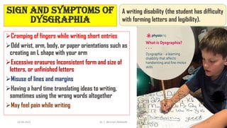 Cramping of fingers while writing short entries
Odd wrist, arm, body, or paper orientations such as
creating an L shape with your arm
Excessive erasures Inconsistent form and size of
letters, or unfinished letters
Misuse of lines and margins
Having a hard time translating ideas to writing,
sometimes using the wrong words altogether
May feel pain while writing
Sign and symptoms of
Dysgraphia
A writing disability (the student has difficulty
with forming letters and legibility).
14-04-2022 Dr. C. BEULAH JAYARANI 10
 