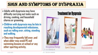 Sign and symptoms of Dyspraxia
Adults with dyspraxia may have
difficulty carrying out tasks such as
driving, cooking, and household
chores or grooming.
Children with dyspraxia may be late in
reaching developmental milestones,
such as rolling over, sitting, standing
and walking.
They may frequently fall over, and
when older may avoid PE and
swimming lessons at school or any
other sporting activity.
14-04-2022 Dr. C. BEULAH JAYARANI 12
 