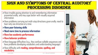 Sign and symptoms of Central Auditory
Processing Disorder
Have trouble paying attention to and remembering information
presented orally, and may cope better with visually acquired
information
Have problems carrying out multi-step directions given orally; need to
hear only one direction at a time
Have poor listening skills
Need more time to process information
Have low academic performance
Have behavior problems
Have language difficulties (e.g., they confuse syllable sequences and
have problems developing vocabulary and understanding language)
Have difficulty with reading, comprehension, spelling, and
vocabulary
14-04-2022 Dr. C. BEULAH JAYARANI
15
 