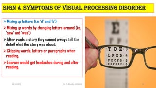 Sign & symptoms of Visual Processing Disorder
Mixing up letters (i.e. ‘d’ and ‘b’)
Mixing up words by changing letters around (i.e.
‘saw’ and ‘was’)
After reads a story they cannot always tell the
detail what the story was about.
Skipping words, letters or paragraphs when
reading.
Learner would get headaches during and after
reading.
14-04-2022 Dr. C. BEULAH JAYARANI 16
 