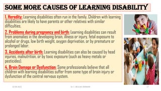 some more causes of learning disability
1. Heredity: Learning disabilities often run in the family. Children with learning
disabilities are likely to have parents or other relatives with similar
difficulties.
2. Problems during pregnancy and birth: Learning disabilities can result
from anomalies in the developing brain, illness or injury, fetal exposure to
alcohol or drugs, low birth weight, oxygen deprivation, or by premature or
prolonged labor.
3. Accidents after birth: Learning disabilities can also be caused by head
injuries, malnutrition, or by toxic exposure (such as heavy metals or
pesticides).
4. Brain Damage or Dysfunction: Some professionals believe that all
children with learning disabilities suffer from some type of brain injury or
dysfunction of the central nervous system.
14-04-2022 Dr. C. BEULAH JAYARANI 17
 