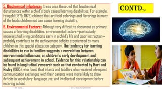 Contd.,
5. Biochemical Imbalance: It was once theorized that biochemical
disturbances within a child’s body caused learning disabilities. For example,
Feingold (1975, 1976) claimed that artificial colorings and flavorings in many
of the foods children eat can cause learning disability.
6. Environmental Factors: Although very difficult to document as primary
causes of learning disabilities, environmental factors—particularly
impoverished living conditions early in a child’s life and poor instruction—
probably contribute to the achievement deficits experienced by many
children in this special education category. The tendency for learning
disabilities to run in families suggests a correlation between
environmental influences on children’s early development and
subsequent achievement in school. Evidence for this relationship can
be found in longitudinal research such as that conducted by Hart and
Risley (1995), who found that infants and toddlers who received infrequent
communication exchanges with their parents were more likely to show
deficits in vocabulary, language use, and intellectual development before
entering school.
14-04-2022 Dr. C. BEULAH JAYARANI
18
 