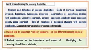 Unit II Understanding the learning disabilities
Meaning and definition of learning disabilities - Kinds of learning disabilities:
dyslexia, dyscalculia, dysgraphia, dyspraxia - Approaches to identifying children
with disabilities: Cognitive approach, sensory approach, disability-based approach,
society-based approach - Role of teachers in managing students with learning
disabilities.(Suggested instructional approaches and methods:
i) Invited talk by expert(s) /talk by teacher(s) on the different learning kinds of
disabilities.
ii) Student seminar on the importance and means of identifying the
learning disabilities of students.)
14-04-2022 Dr. C. BEULAH JAYARANI 2
 