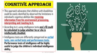 COGNITIVE APPROACH
• This approach advocates that children with disabilities
could be easily identified by observed the limitations in
individual’s cognitive abilities like receiving
information from his environment processing,
interpreting and reacting to it.
• According to it, using intelligence tests one’s IQ could
be calculated to judge whether he or she is
intellectually disabled.
• Intelligence tests are differently categorized as verbal
tests, non-verbal tests and performance tests.
Performance tests of intelligence will be highly
useful to judge the children’s individual intelligence
ability.
14-04-2022 Dr. C. BEULAH JAYARANI
24
 