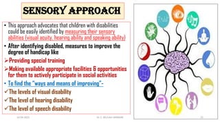 SENSORY APPROACH
• This approach advocates that children with disabilities
could be easily identified by measuring their sensory
abilities (visual acuity, hearing ability and speaking ability)
• After identifying disabled, measures to improve the
degree of handicap like
Providing special training
Making available appropriate facilities & opportunities
for them to actively participate in social activities
• To find the “ways and means of improving”-
The levels of visual disability
The level of hearing disability
The level of speech disability
14-04-2022 Dr. C. BEULAH JAYARANI 25
 