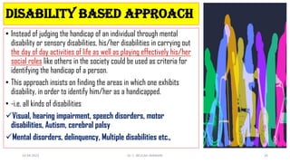DISABILITY BASED APPROACH
• Instead of judging the handicap of an individual through mental
disability or sensory disabilities, his/her disabilities in carrying out
the day of day activities of life as well as playing effectively his/her
social roles like others in the society could be used as criteria for
identifying the handicap of a person.
• This approach insists on finding the areas in which one exhibits
disability, in order to identify him/her as a handicapped.
• -i.e. all kinds of disabilities
Visual, hearing impairment, speech disorders, motor
disabilities, Autism, cerebral palsy
Mental disorders, delinquency, Multiple disabilities etc.,
14-04-2022 Dr. C. BEULAH JAYARANI 26
 