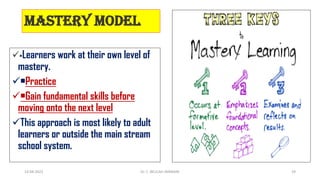 Mastery model
•Learners work at their own level of
mastery.
•Practice
•Gain fundamental skills before
moving onto the next level
This approach is most likely to adult
learners or outside the main stream
school system.
14-04-2022 Dr. C. BEULAH JAYARANI 29
 