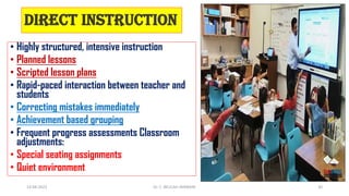 Direct Instruction
• Highly structured, intensive instruction
• Planned lessons
• Scripted lesson plans
• Rapid-paced interaction between teacher and
students
• Correcting mistakes immediately
• Achievement based grouping
• Frequent progress assessments Classroom
adjustments:
• Special seating assignments
• Quiet environment
14-04-2022 Dr. C. BEULAH JAYARANI 30
 