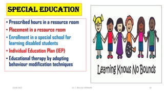Special Education
• Prescribed hours in a resource room
• Placement in a resource room
• Enrollment in a special school for
learning disabled students
• Individual Education Plan (IEP)
• Educational therapy by adopting
behaviour modification techniques
14-04-2022 Dr. C. BEULAH JAYARANI 33
 