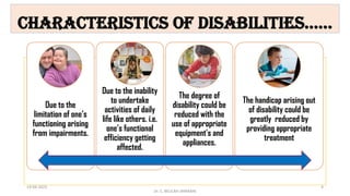Characteristics of Disabilities……
Due to the
limitation of one’s
functioning arising
from impairments.
Due to the inability
to undertake
activities of daily
life like others. i.e.
one’s functional
efficiency getting
affected.
The degree of
disability could be
reduced with the
use of appropriate
equipment's and
appliances.
The handicap arising out
of disability could be
greatly reduced by
providing appropriate
treatment
Dr. C. BEULAH JAYARANI
14-04-2022 4
 