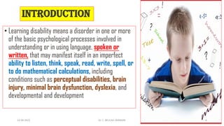 INTRODUCTION
• Learning disability means a disorder in one or more
of the basic psychological processes involved in
understanding or in using language, spoken or
written, that may manifest itself in an imperfect
ability to listen, think, speak, read, write, spell, or
to do mathematical calculations, including
conditions such as perceptual disabilities, brain
injury, minimal brain dysfunction, dyslexia, and
developmental and development
14-04-2022 Dr. C. BEULAH JAYARANI 6
 