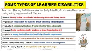 Some Types of Learning Disabilities
Some types of learning disabilities are more specifically defined by education-based labels such as
reading, writing, language, and math. They are..
Dyslexia: A reading disability (the student has trouble reading written words fluently, out loud).
Dysgraphia: A writing disability (the student has difficulty with forming letters and legibility).
Dyscalculia: A math disability (the student struggles with math problems and concepts).
Dyspraxia: A motor coordination disability (also known as Sensory Integration Disorder).
Dysphasia: A language disability (the student has difficulty with reading comprehension).
Aphasia: A language disability (the student has difficulty understanding spoken language).
Central Auditory Processing Disorder: A sensory disability related to processing sounds.
Visual Processing Disorder: A sensory disability related to processing images.
14-04-2022 Dr. C. BEULAH JAYARANI 8
 